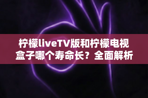 柠檬liveTV版和柠檬电视盒子哪个寿命长？全面解析帮你做出明智选择