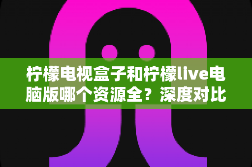 柠檬电视盒子和柠檬live电脑版哪个资源全？深度对比评测与实用选择指南