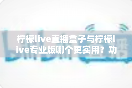 柠檬live直播盒子与柠檬live专业版哪个更实用？功能、价格与体验全维度深度对比指南