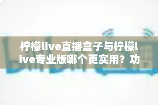 柠檬live直播盒子与柠檬live专业版哪个更实用？功能、价格与体验全维度深度对比指南