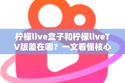 柠檬live盒子和柠檬liveTV版差在哪？一文看懂核心区别与选购指南