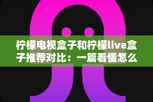 柠檬电视盒子和柠檬live盒子推荐对比：一篇看懂怎么选，告别选择困难症