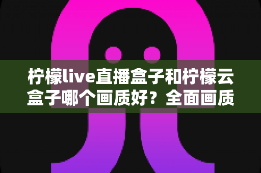 柠檬live直播盒子和柠檬云盒子哪个画质好？全面画质对比与选购指南