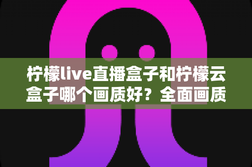 柠檬live直播盒子和柠檬云盒子哪个画质好？全面画质对比与选购指南