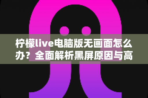 柠檬live电脑版无画面怎么办?全面解析黑屏原因与高效解决方案 柠檬live电脑版无画面怎么办?全面解析黑屏原因与高效解决方案
