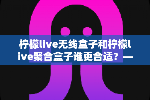 柠檬live无线盒子和柠檬live聚合盒子谁更合适？——两大热门盒子全方位对比与选购指南