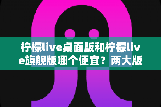 柠檬live桌面版和柠檬live旗舰版哪个便宜？两大版本价格差异与选购全攻略