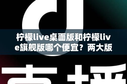 柠檬live桌面版和柠檬live旗舰版哪个便宜？两大版本价格差异与选购全攻略