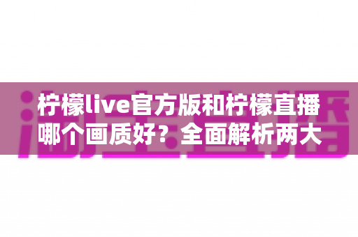 柠檬live官方版和柠檬直播哪个画质好？全面解析两大版本画质差异与选择指南