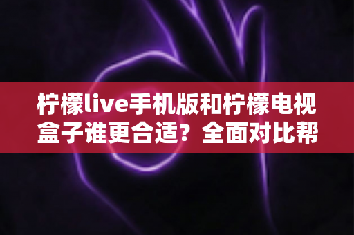 柠檬live手机版和柠檬电视盒子谁更合适？全面对比帮你做出明智选择