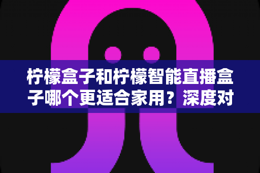 柠檬盒子和柠檬智能直播盒子哪个更适合家用?深度对比分析帮你选对不踩坑 柠檬盒子和柠檬智能直播盒子哪个更适合家用?深度对比分析帮你选对不踩坑