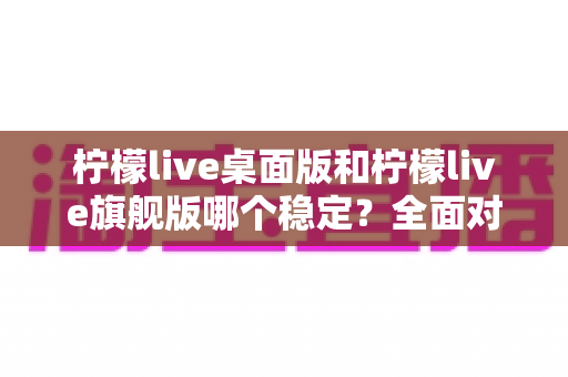 柠檬live桌面版和柠檬live旗舰版哪个稳定?全面对比分析与选择指南 柠檬live桌面版和柠檬live旗舰版哪个稳定?全面对比分析与选择指南