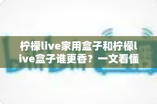柠檬live家用盒子和柠檬live盒子谁更香？一文看懂两大版本的选购差异与真实体验