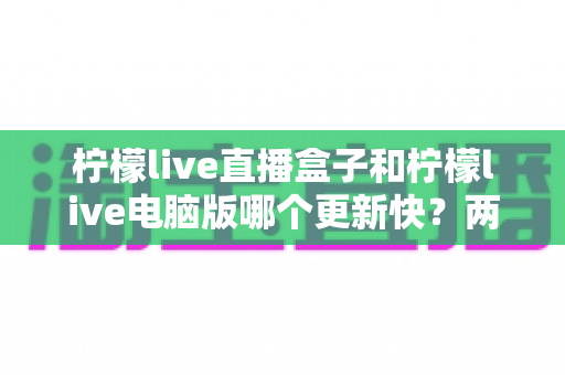 柠檬live直播盒子和柠檬live电脑版哪个更新快?两版本更新速度深度对比与使用选择全指南 柠檬live直播盒子和柠檬live电脑版哪个更新快?两版本更新速度深度对比与使用选择全指南