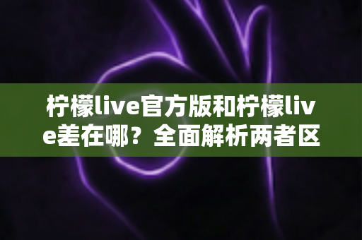 柠檬live官方版和柠檬live差在哪？全面解析两者区别，助你安全下载正确版本