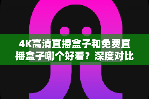 4K高清直播盒子和免费直播盒子哪个好看?深度对比帮你选对不选贵 4K高清直播盒子和免费直播盒子哪个好看?深度对比帮你选对不选贵