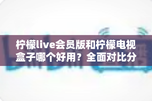 柠檬live会员版和柠檬电视盒子哪个好用？全面对比分析帮你选对不踩坑
