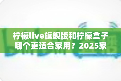 柠檬live旗舰版和柠檬盒子哪个更适合家用?2025家庭观影设备深度对比选购指南 柠檬live旗舰版和柠檬盒子哪个更适合家用?2025家庭观影设备深度对比选购指南