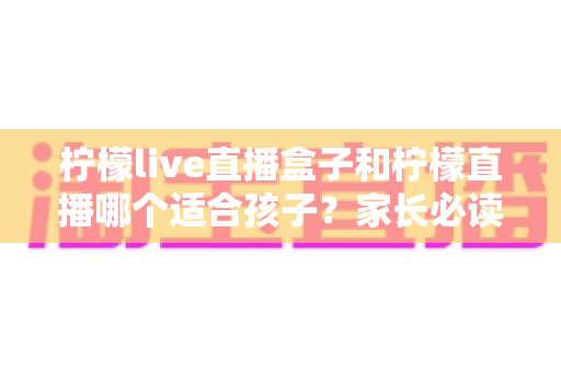 柠檬live直播盒子和柠檬直播哪个适合孩子？家长必读的全面选择指南
