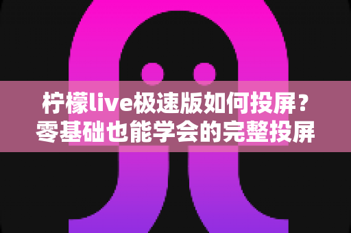 柠檬live极速版如何投屏?零基础也能学会的完整投屏教程与实用技巧 柠檬live极速版如何投屏?零基础也能学会的完整投屏教程与实用技巧