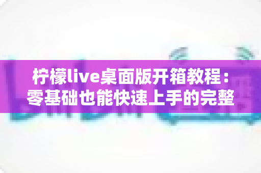 柠檬live桌面版开箱教程:零基础也能快速上手的完整安装与使用指南 柠檬live桌面版开箱教程:零基础也能快速上手的完整安装与使用指南