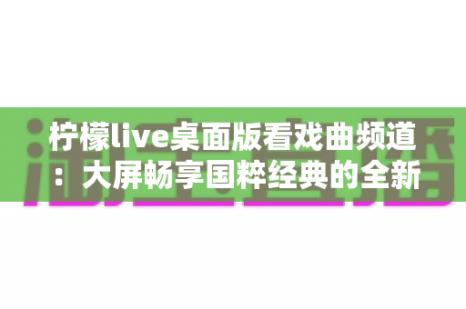 柠檬live桌面版看戏曲频道:大屏畅享国粹经典的全新观看体验指南 柠檬live桌面版看戏曲频道:大屏畅享国粹经典的全新观看体验指南