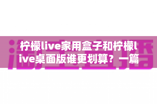 柠檬live家用盒子和柠檬live桌面版谁更划算？一篇讲透价格、体验与选购门道的深度对比指南