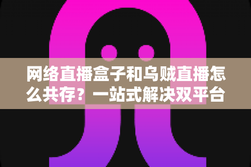 网络直播盒子和乌贼直播怎么共存？一站式解决双平台使用难题的完整实用指南