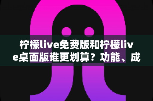 柠檬live免费版和柠檬live桌面版谁更划算？功能、成本、体验三维度深度对比，帮你找到最省钱又好用的选择