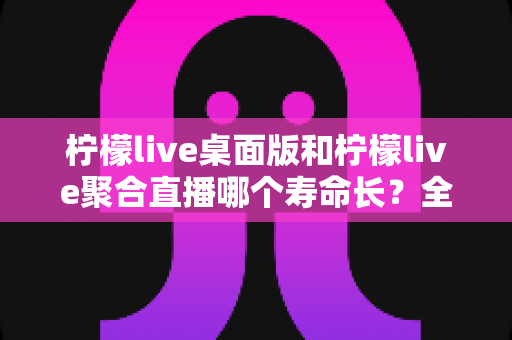 柠檬live桌面版和柠檬live聚合直播哪个寿命长？全面深度对比分析与使用指南