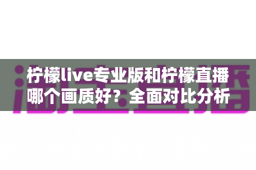 柠檬live专业版和柠檬直播哪个画质好？全面对比分析帮你找到最适合的直播版本