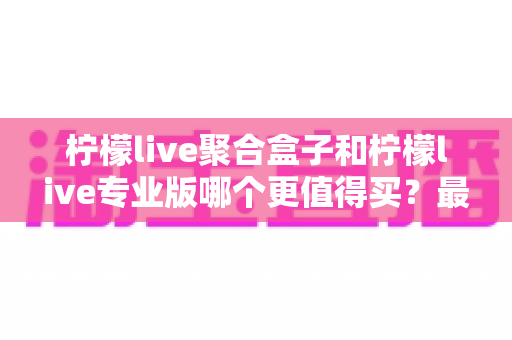 柠檬live聚合盒子和柠檬live专业版哪个更值得买？最全对比选购指南一次讲清
