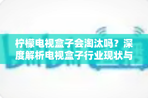 柠檬电视盒子会淘汰吗？深度解析电视盒子行业现状与未来发展趋势