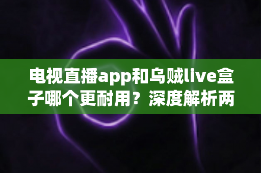 电视直播app和乌贼live盒子哪个更耐用？深度解析两大观影方案的寿命与选购指南