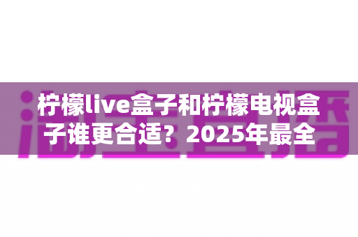 柠檬live盒子和柠檬电视盒子谁更合适？2025年最全选购对比指南，看完不踩坑