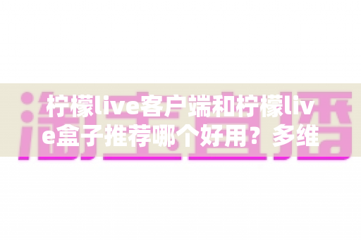 柠檬live客户端和柠檬live盒子推荐哪个好用？多维度深度对比，帮你选对不选贵