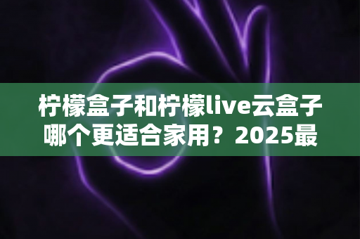 柠檬盒子和柠檬live云盒子哪个更适合家用?2025最新家庭选购深度对比指南 柠檬盒子和柠檬live云盒子哪个更适合家用?2025最新家庭选购深度对比指南