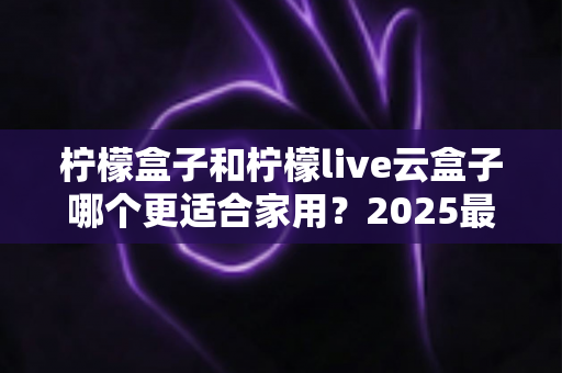 柠檬盒子和柠檬live云盒子哪个更适合家用?2025最新家庭选购深度对比指南 柠檬盒子和柠檬live云盒子哪个更适合家用?2025最新家庭选购深度对比指南