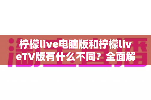 柠檬live电脑版和柠檬liveTV版有什么不同?全面解析两大版本的核心差异与选购指南 柠檬live电脑版和柠檬liveTV版有什么不同?全面解析两大版本的核心差异与选购指南