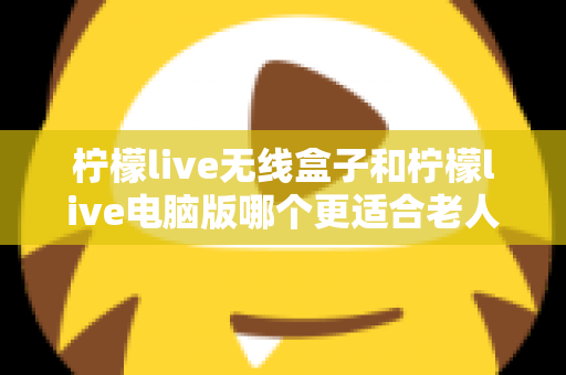 柠檬live无线盒子和柠檬live电脑版哪个更适合老人用？子女必看的选购与使用全攻略