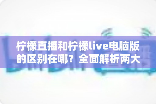 柠檬直播和柠檬live电脑版的区别在哪？全面解析两大版本差异，帮你选出最适合的使用方式