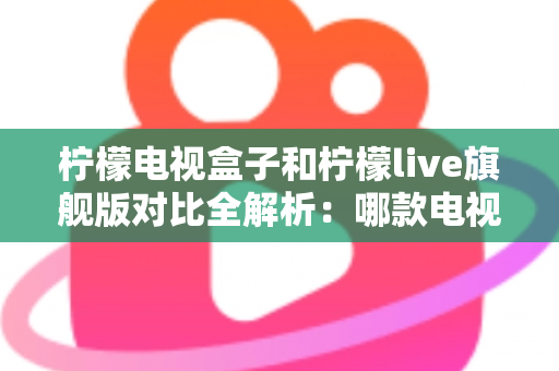 柠檬电视盒子和柠檬live旗舰版对比全解析：哪款电视盒更值得入手？