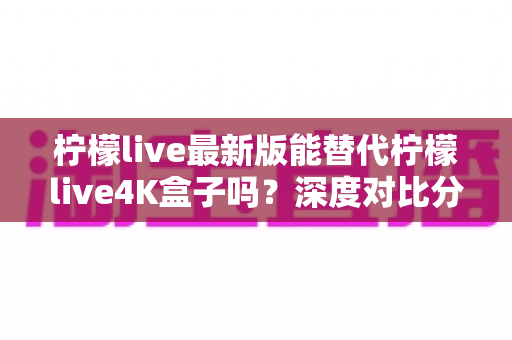 柠檬live最新版能替代柠檬live4K盒子吗？深度对比分析与选购指南