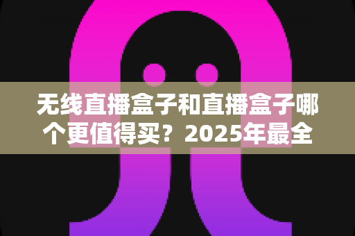 无线直播盒子和直播盒子哪个更值得买?2025年最全选购指南与深度对比解析 无线直播盒子和直播盒子哪个更值得买?2025年最全选购指南与深度对比解析