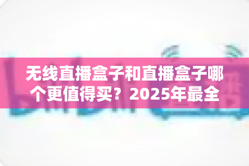 无线直播盒子和直播盒子哪个更值得买？2025年最全选购指南与深度对比解析