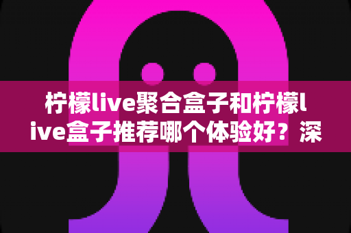 柠檬live聚合盒子和柠檬live盒子推荐哪个体验好？深度对比评测与选购全指南