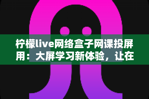 柠檬live网络盒子网课投屏用：大屏学习新体验，让在线课堂更清晰、更护眼、更高效的实用指南