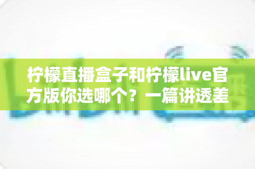 柠檬直播盒子和柠檬live官方版你选哪个？一篇讲透差异与选择的深度对比指南