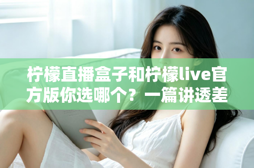 柠檬直播盒子和柠檬live官方版你选哪个？一篇讲透差异与选择的深度对比指南