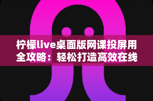 柠檬live桌面版网课投屏用全攻略：轻松打造高效在线学习体验的实用指南